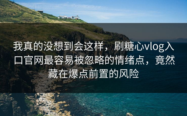 我真的没想到会这样，刷糖心vlog入口官网最容易被忽略的情绪点，竟然藏在爆点前置的风险  第1张