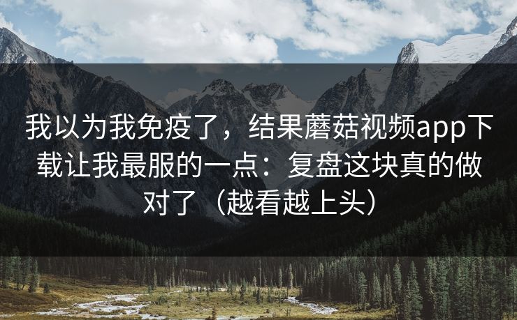 我以为我免疫了，结果蘑菇视频app下载让我最服的一点：复盘这块真的做对了（越看越上头）  第1张